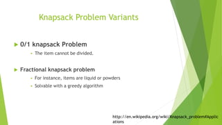 Knapsack Problem Variants
 0/1 knapsack Problem
 The item cannot be divided.
 Fractional knapsack problem
 For instance, items are liquid or powders
 Solvable with a greedy algorithm
http://en.wikipedia.org/wiki/Knapsack_problem#Applic
ations
 