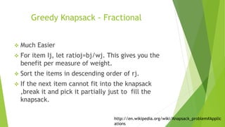 Greedy Knapsack - Fractional
 Much Easier
 For item Ij, let ratioj=bj/wj. This gives you the
benefit per measure of weight.
 Sort the items in descending order of rj.
 If the next item cannot fit into the knapsack
,break it and pick it partially just to fill the
knapsack.
http://en.wikipedia.org/wiki/Knapsack_problem#Applic
ations
 
