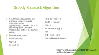 Greedy Knapsack Algorithm
 P and W are arrays contain the
profit and weight n objects
ordered such that
p[i]/w[i]=>p[i+1]/w[1+i] that is in
decreasing order , m is the
knapsack size and x is the solution
vector.
 GreedyKnapsack(m,n)
• For(i=0;i<n;i++) {
• X[i]=0; }
• Int total=m;
• For (i=0; i<n; i++) {
• If(w[i] < = total){
• X[i]= 1;
• Total= total + w[i]; }
• Else
• X[i] = total / w[i];
• } // end Greedyknapsack
http://java90.blogspot.com/2012/02/knapsack-
problem-in-java.html
 
