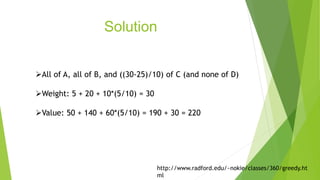Solution
All of A, all of B, and ((30-25)/10) of C (and none of D)
Weight: 5 + 20 + 10*(5/10) = 30
Value: 50 + 140 + 60*(5/10) = 190 + 30 = 220
http://www.radford.edu/~nokie/classes/360/greedy.ht
ml
 