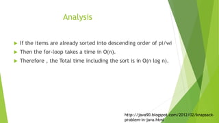 Analysis
 If the items are already sorted into descending order of pi/wi
 Then the for-loop takes a time in O(n).
 Therefore , the Total time including the sort is in O(n log n).
http://java90.blogspot.com/2012/02/knapsack-
problem-in-java.html
 