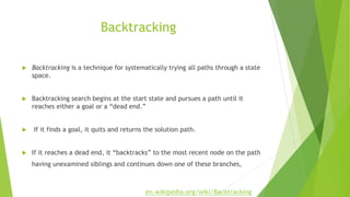 Backtracking
 Backtracking is a technique for systematically trying all paths through a state
space.
 Backtracking search begins at the start state and pursues a path until it
reaches either a goal or a “dead end.”
 If it finds a goal, it quits and returns the solution path.
 If it reaches a dead end, it “backtracks” to the most recent node on the path
having unexamined siblings and continues down one of these branches,
en.wikipedia.org/wiki/Backtracking
 