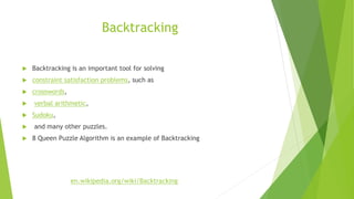 Backtracking
 Backtracking is an important tool for solving
 constraint satisfaction problems, such as
 crosswords,
 verbal arithmetic,
 Sudoku,
 and many other puzzles.
 8 Queen Puzzle Algorithm is an example of Backtracking
en.wikipedia.org/wiki/Backtracking
 