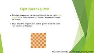 Eight queens puzzle
 The eight queens puzzle is the problem of placing eight chess
queens on an 8×8 chessboard so that no two queens threaten
each other.
 Thus, a solution requires that no two queens share the same
row, column, or diagonal.
http://en.wikipedia.org/wiki/Eight_queens_puzzle
 
