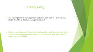Complexity
 The running time of your algorithm is at most N(N−1)(N−2)⋯(N−K+1), i.e.,
N!/(N−K)!. This is O(NK), i.e., exponential in K
 http://www.chegg.com/homework-help/questions-and-answers/poor-man-s-
n-queens-problemn-queens-arranged-n-x-n-chessboard-way-queen-checks-
queen-queen-q1009394
 