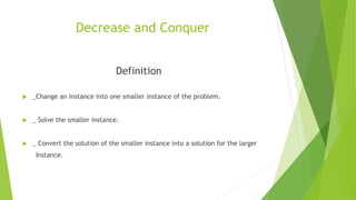 Decrease and Conquer
Definition
 _Change an instance into one smaller instance of the problem.
 _ Solve the smaller instance.
 _ Convert the solution of the smaller instance into a solution for the larger
Instance.
 