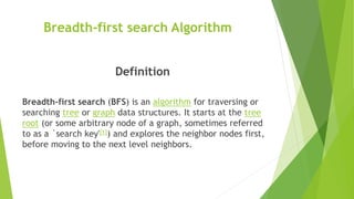 Breadth-first search Algorithm
Definition
Breadth-first search (BFS) is an algorithm for traversing or
searching tree or graph data structures. It starts at the tree
root (or some arbitrary node of a graph, sometimes referred
to as a `search key'[1]) and explores the neighbor nodes first,
before moving to the next level neighbors.
 