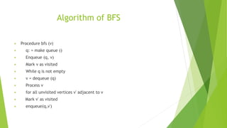 Algorithm of BFS
 Procedure bfs (v)
 q: = make queue ()
 Enqueue (q, v)
 Mark v as visited
 While q is not empty
 v = dequeue (q)
 Process v
 for all unvisited vertices v' adjacent to v
 Mark v' as visited
 enqueue(q,v')
 