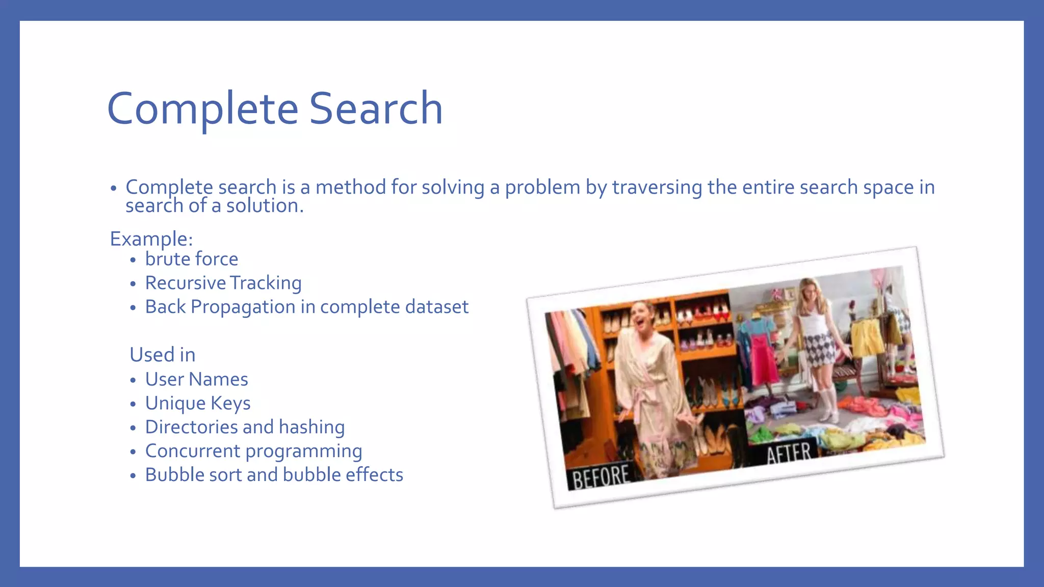 Complete Search • Complete search is a method for solving a problem by traversing the entire search space in search of a solution. Example: • brute force • RecursiveTracking • Back Propagation in complete dataset Used in • User Names • Unique Keys • Directories and hashing • Concurrent programming • Bubble sort and bubble effects 