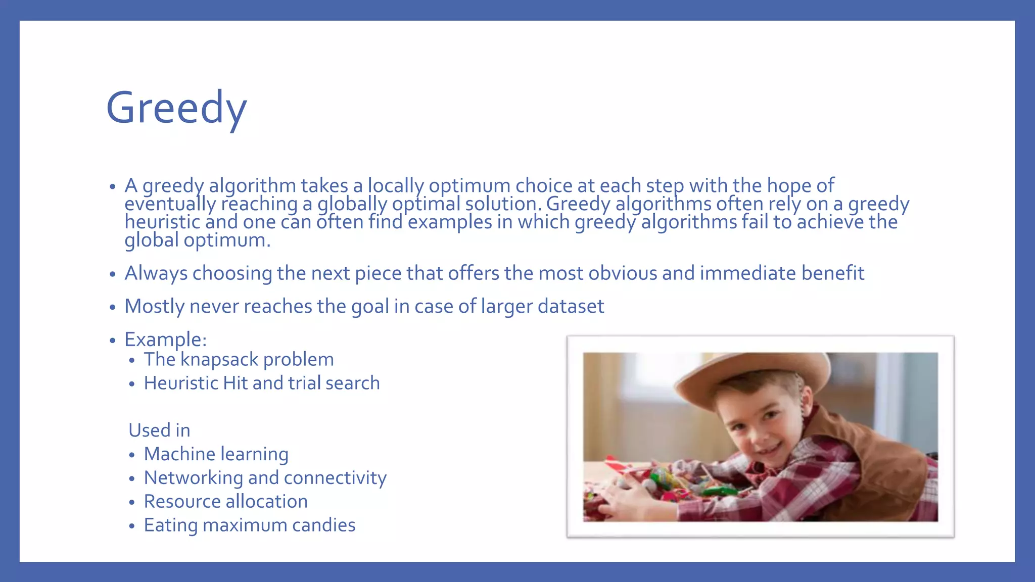 Greedy • A greedy algorithm takes a locally optimum choice at each step with the hope of eventually reaching a globally optimal solution.Greedy algorithms often rely on a greedy heuristic and one can often find examples in which greedy algorithms fail to achieve the global optimum. • Always choosing the next piece that offers the most obvious and immediate benefit • Mostly never reaches the goal in case of larger dataset • Example: • The knapsack problem • Heuristic Hit and trial search Used in • Machine learning • Networking and connectivity • Resource allocation • Eating maximum candies 