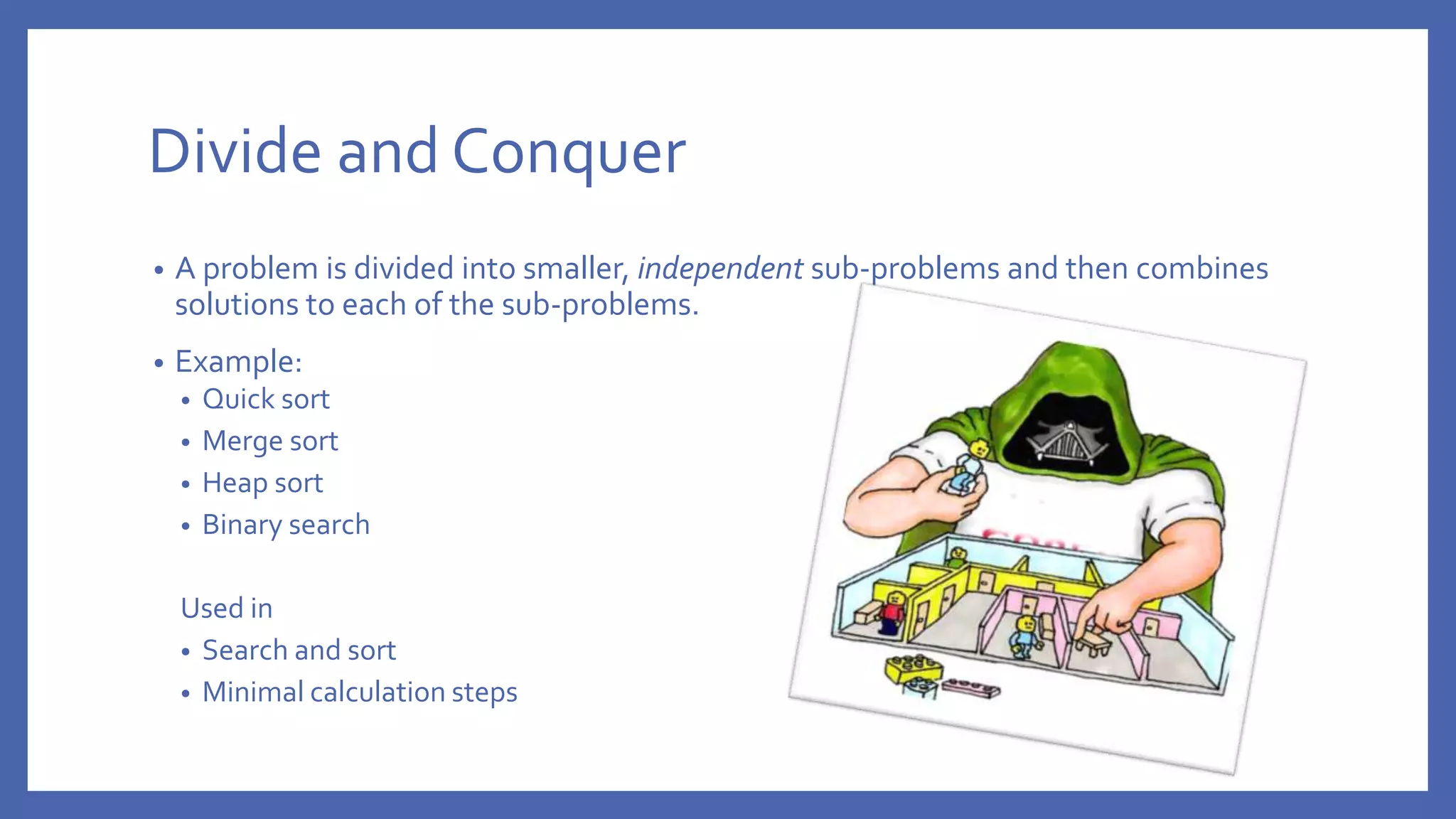 Divide and Conquer • A problem is divided into smaller, independent sub-problems and then combines solutions to each of the sub-problems. • Example: • Quick sort • Merge sort • Heap sort • Binary search Used in • Search and sort • Minimal calculation steps 