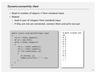 10
・Read in number of objects N from standard input.
・Repeat:
– read in pair of integers from standard input
– if they are not yet connected, connect them and print out pair
Dynamic-connectivity client
public static void main(String[] args)
{
int N = StdIn.readInt();
UF uf = new UF(N);
while (!StdIn.isEmpty())
{
int p = StdIn.readInt();
int q = StdIn.readInt();
if (!uf.connected(p, q))
{
uf.union(p, q);
StdOut.println(p + " " + q);
}
}
}
% more tinyUF.txt
10
4 3
3 8
6 5
9 4
2 1
8 9
5 0
7 2
6 1
1 0
6 7
 