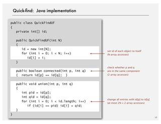 public class QuickFindUF
{
private int[] id;
public QuickFindUF(int N)
{
id = new int[N];
for (int i = 0; i < N; i++)
id[i] = i;
}
public boolean connected(int p, int q)
{ return id[p] == id[q]; }
public void union(int p, int q)
{
int pid = id[p];
int qid = id[q];
for (int i = 0; i < id.length; i++)
if (id[i] == pid) id[i] = qid;
}
}
17
Quick-ﬁnd: Java implementation
set id of each object to itself
(N array accesses)
change all entries with id[p] to id[q]
(at most 2N + 2 array accesses)
check whether p and q
are in the same component
(2 array accesses)
 