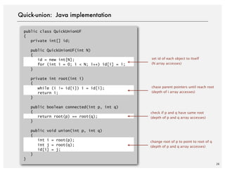 Quick-union: Java implementation
public class QuickUnionUF
{
private int[] id;
public QuickUnionUF(int N)
{
id = new int[N];
for (int i = 0; i < N; i++) id[i] = i;
}
private int root(int i)
{
while (i != id[i]) i = id[i];
return i;
}
public boolean connected(int p, int q)
{
return root(p) == root(q);
}
public void union(int p, int q)
{
int i = root(p);
int j = root(q);
id[i] = j;
}
}
set id of each object to itself
(N array accesses)
chase parent pointers until reach root
(depth of i array accesses)
check if p and q have same root
(depth of p and q array accesses)
change root of p to point to root of q
(depth of p and q array accesses)
26
 