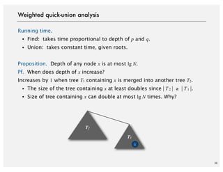 36
Running time.
・Find: takes time proportional to depth of p and q.
・Union: takes constant time, given roots.
Proposition. Depth of any node x is at most lg N.
Pf. When does depth of x increase?
Increases by 1 when tree T1 containing x is merged into another tree T2.
・The size of the tree containing x at least doubles since | T 2 | ≥ | T 1 |.
・Size of tree containing x can double at most lg N times. Why?
Weighted quick-union analysis
T2
T1
x
 