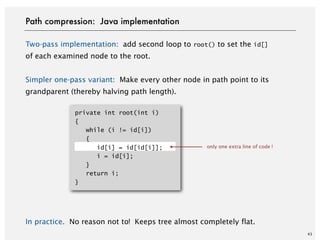 Two-pass implementation: add second loop to root() to set the id[]
of each examined node to the root.
Simpler one-pass variant: Make every other node in path point to its
grandparent (thereby halving path length).
In practice. No reason not to! Keeps tree almost completely flat.
43
Path compression: Java implementation
only one extra line of code !
private int root(int i)
{
while (i != id[i])
{
id[i] = id[id[i]];
i = id[i];
}
return i;
}
 
