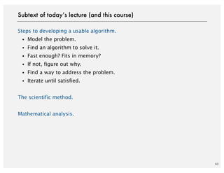 Steps to developing a usable algorithm.
・Model the problem.
・Find an algorithm to solve it.
・Fast enough? Fits in memory?
・If not, figure out why.
・Find a way to address the problem.
・Iterate until satisfied.
The scientific method.
Mathematical analysis.
63
Subtext of today’s lecture (and this course)
 
