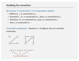 We assume "is connected to" is an equivalence relation:
・Reflexive: p is connected to p.
・Symmetric: if p is connected to q, then q is connected to p.
・Transitive: if p is connected to q and q is connected to r,
then p is connected to r.
Connected components. Maximal set of objects that are mutually
connected.
7
Modeling the connections
{ 0 } { 1 4 5 } { 2 3 6 7 }
3 connected components
0 1 2 3
4 5 6 7
 