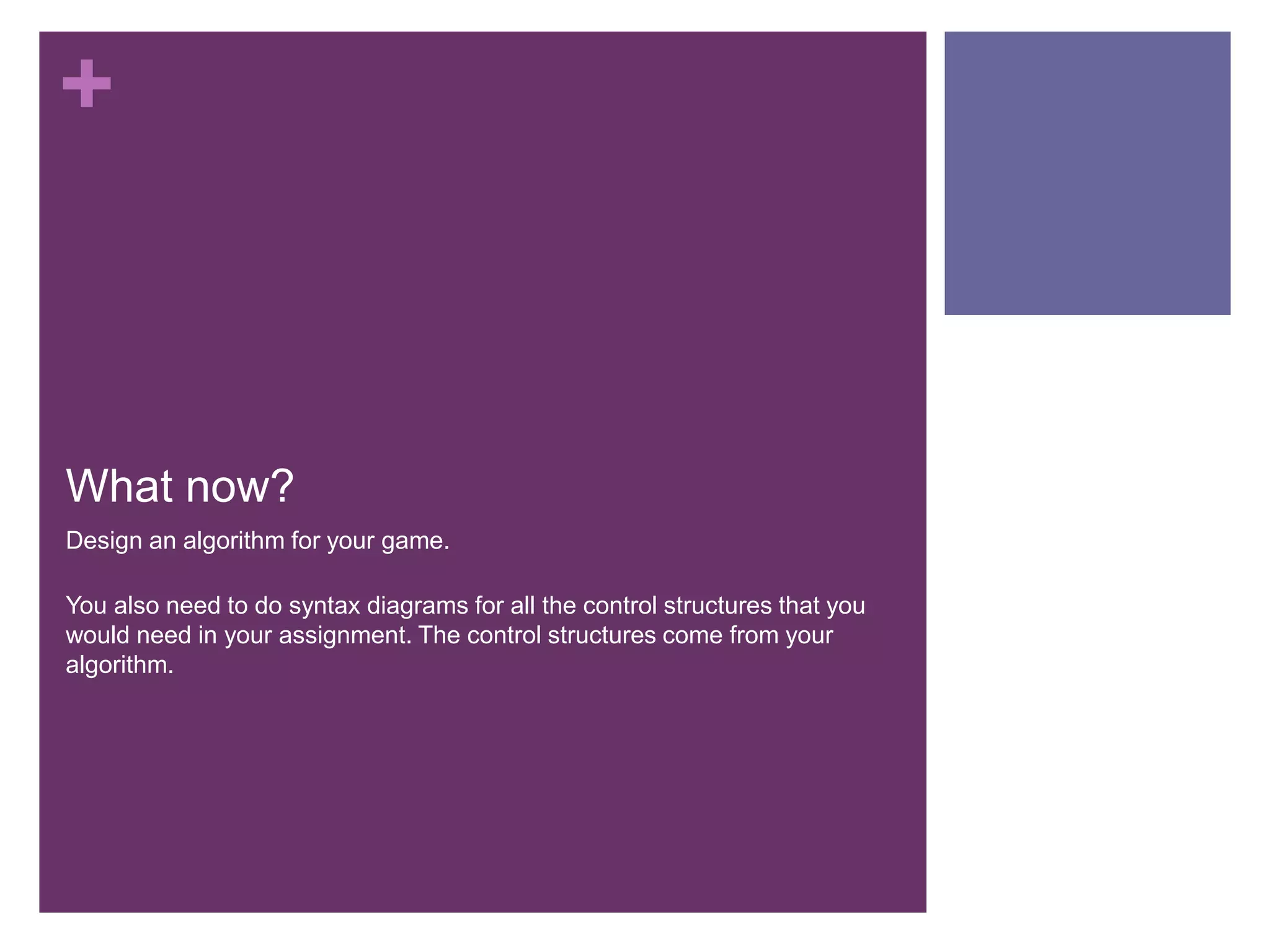 What now?	Design an algorithm for your game.You also need to do syntax diagrams for all the control structures that you would need in your assignment. The control structures come from your algorithm.