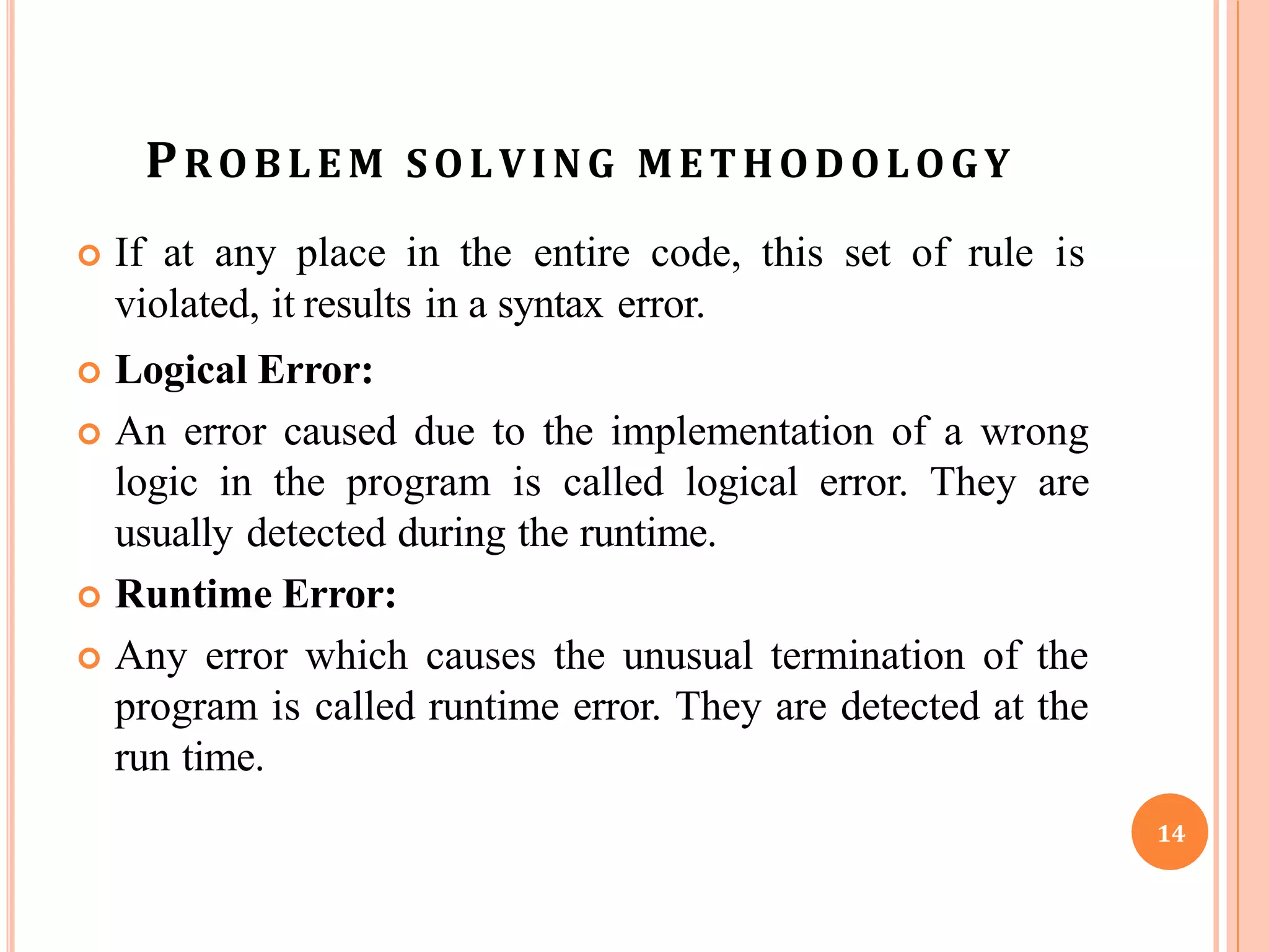 PROBLE M SOLVING METHODOLOGY
 If at any place in the entire code, this set of rule is
violated, it results in a syntax error.
 Logical Error:
 An error caused due to the implementation of a wrong
logic in the program is called logical error. They are
usually detected during the runtime.
 Runtime Error:
 Any error which causes the unusual termination of the
program is called runtime error. They are detected at the
run time.
14
 