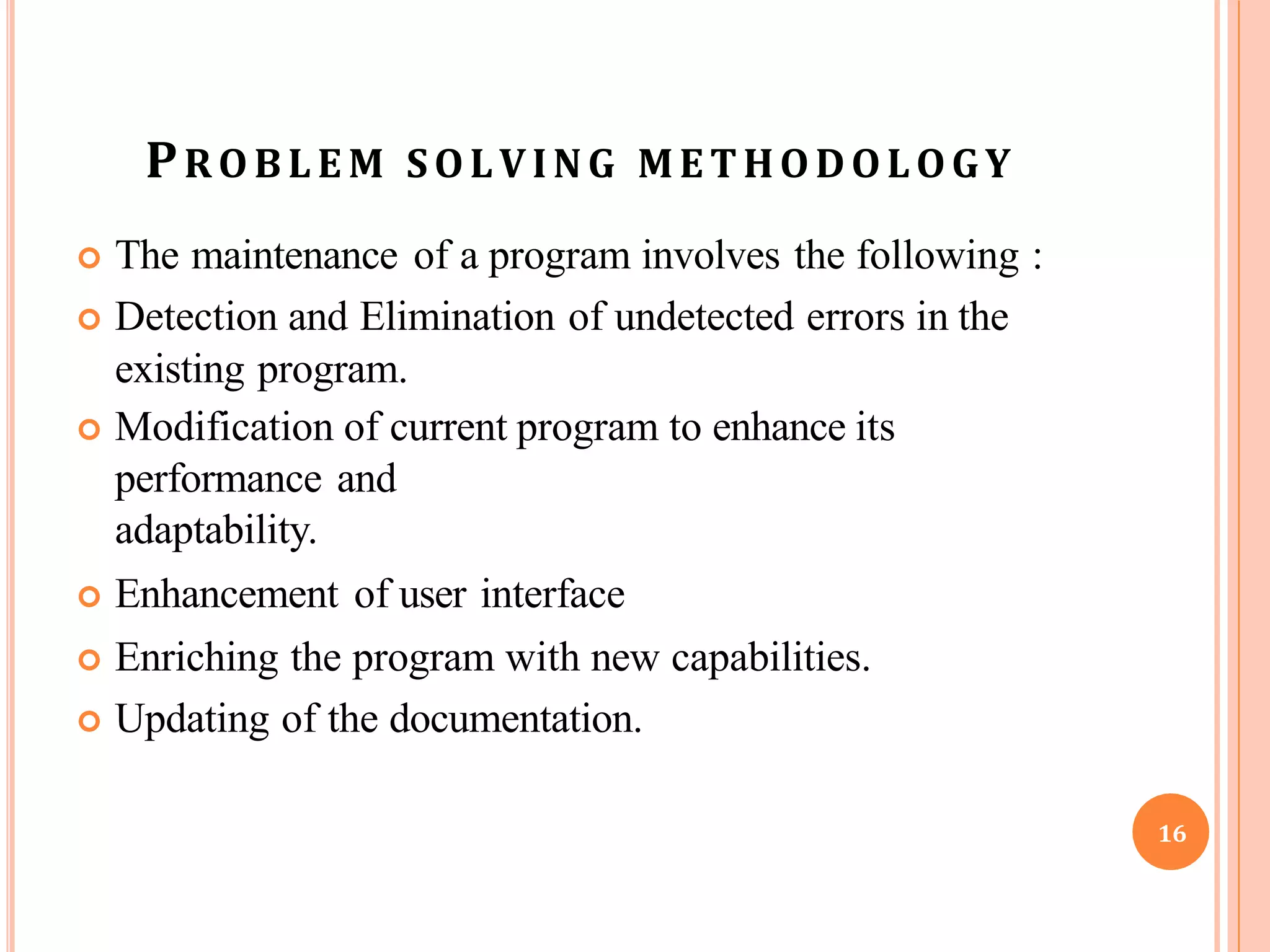 PROBLE M SOLVING METHODOLOGY
 The maintenance of a program involves the following :
 Detection and Elimination of undetected errors in the
existing program.
 Modification of current program to enhance its
performance and
adaptability.
 Enhancement of user interface
 Enriching the program with new capabilities.
 Updating of the documentation.
16
 