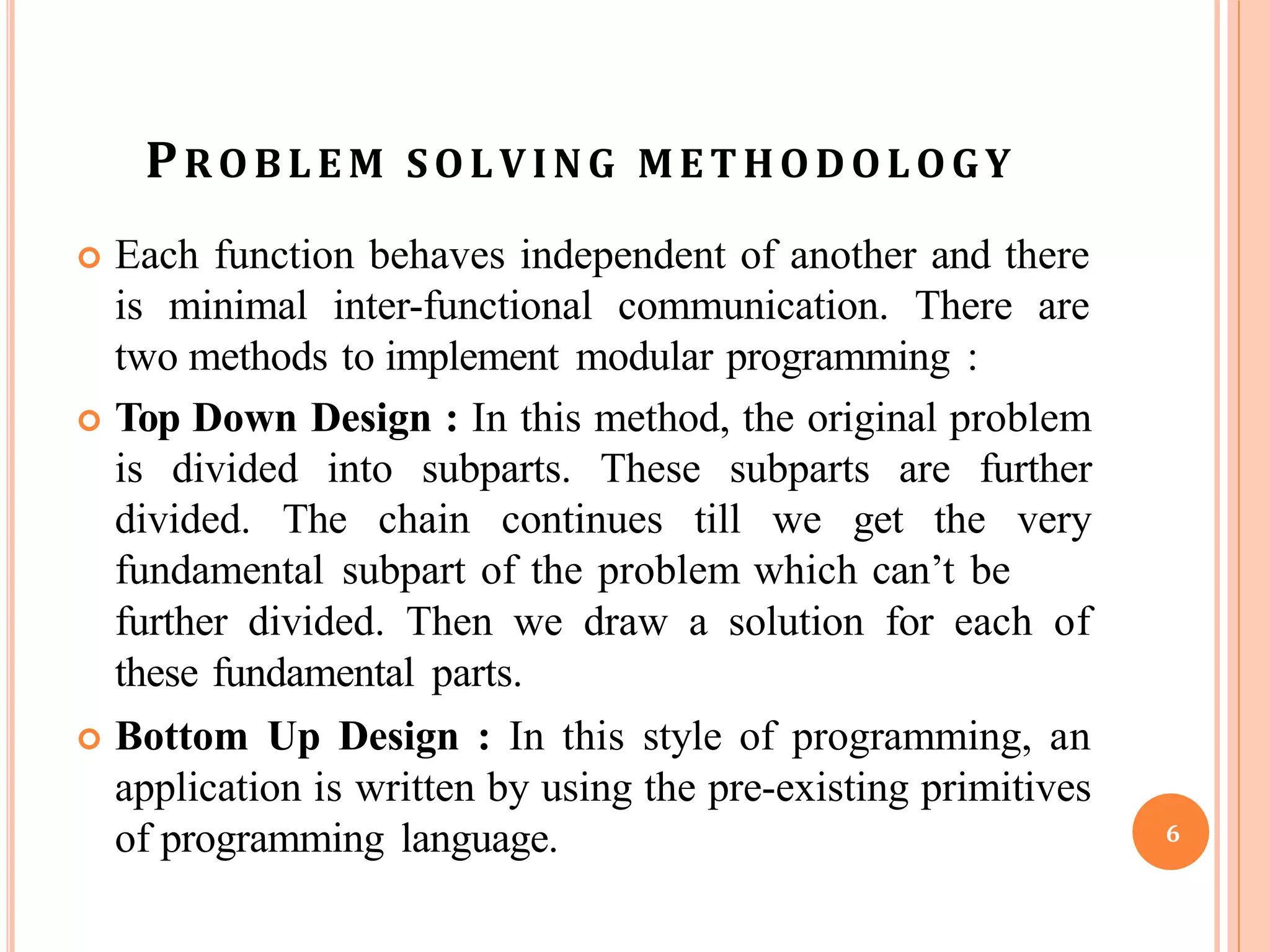 PROBLE M SOLVING METHODOLOGY
 Each function behaves independent of another and there
is minimal inter-functional communication. There are
two methods to implement modular programming :
 Top Down Design : In this method, the original problem
is divided into subparts. These subparts are further
divided. The chain continues till we get the very
fundamental subpart of the problem which can’t be
further divided. Then we draw a solution for each of
these fundamental parts.
 Bottom Up Design : In this style of programming, an
application is written by using the pre-existing primitives
of programming language. 6
 