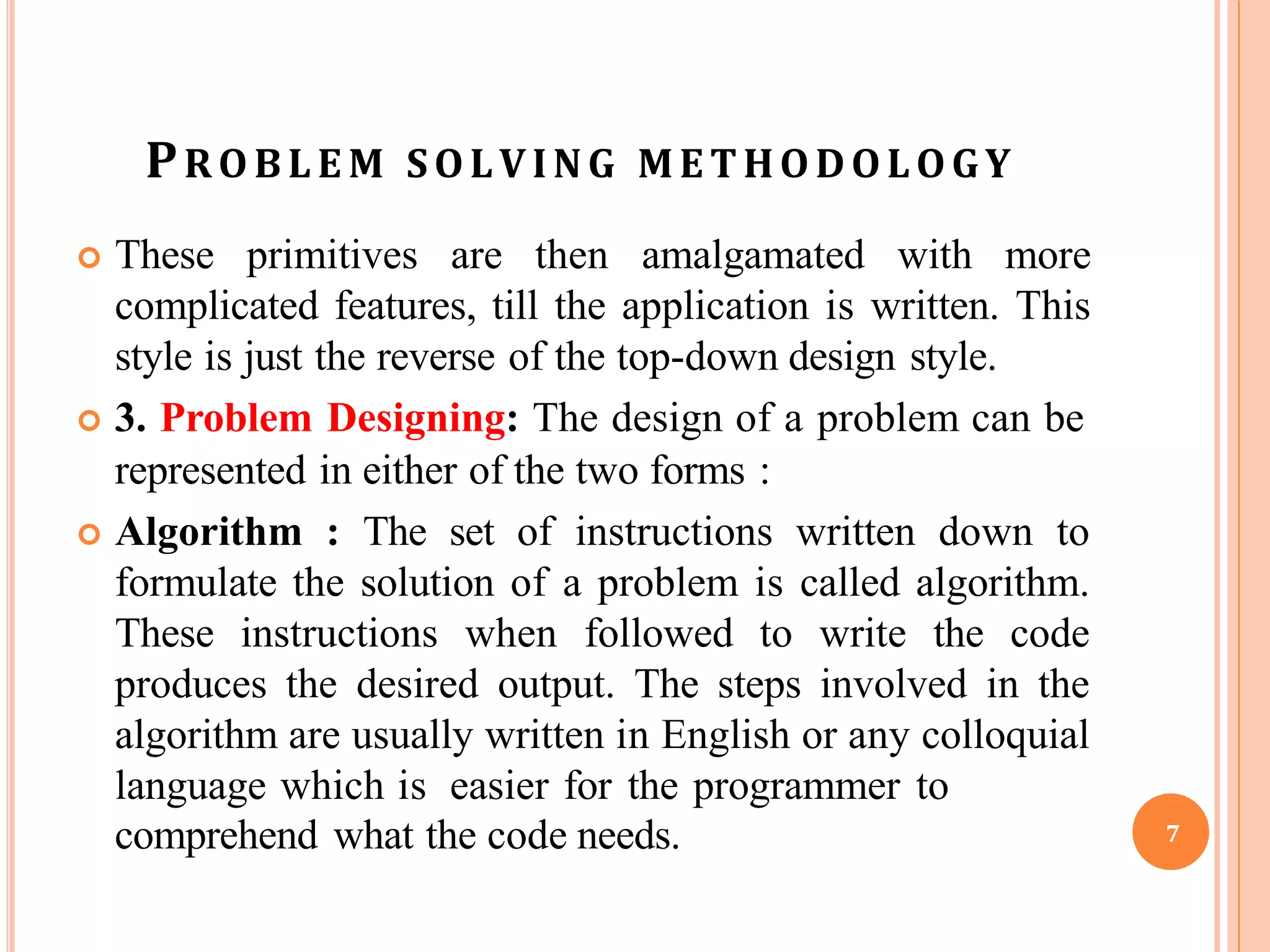 PROBLE M SOLVING METHODOLOGY
 These primitives are then amalgamated with more
complicated features, till the application is written. This
style is just the reverse of the top-down design style.
 3. Problem Designing: The design of a problem can be
represented in either of the two forms :
 Algorithm : The set of instructions written down to
formulate the solution of a problem is called algorithm.
These instructions when followed to write the code
produces the desired output. The steps involved in the
algorithm are usually written in English or any colloquial
language which is easier for the programmer to
comprehend what the code needs. 7
 