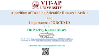 Algorithm of Reading Scientific Research Article
and
Importance of ORCID ID
Presented By:
Dr. Neeraj Kumar Misra
Associate Professor
Department of SENSE,
VIT-AP University
Google Scholar: https://scholar.google.co.in/citations?user=_V5Af5kAAAAJ&hl=en
Research Gate profile: https://www.researchgate.net/profile/Neeraj_Kumar_Misra
ORCHID ID: https://orcid.org/0000-0002-7907-0276
 