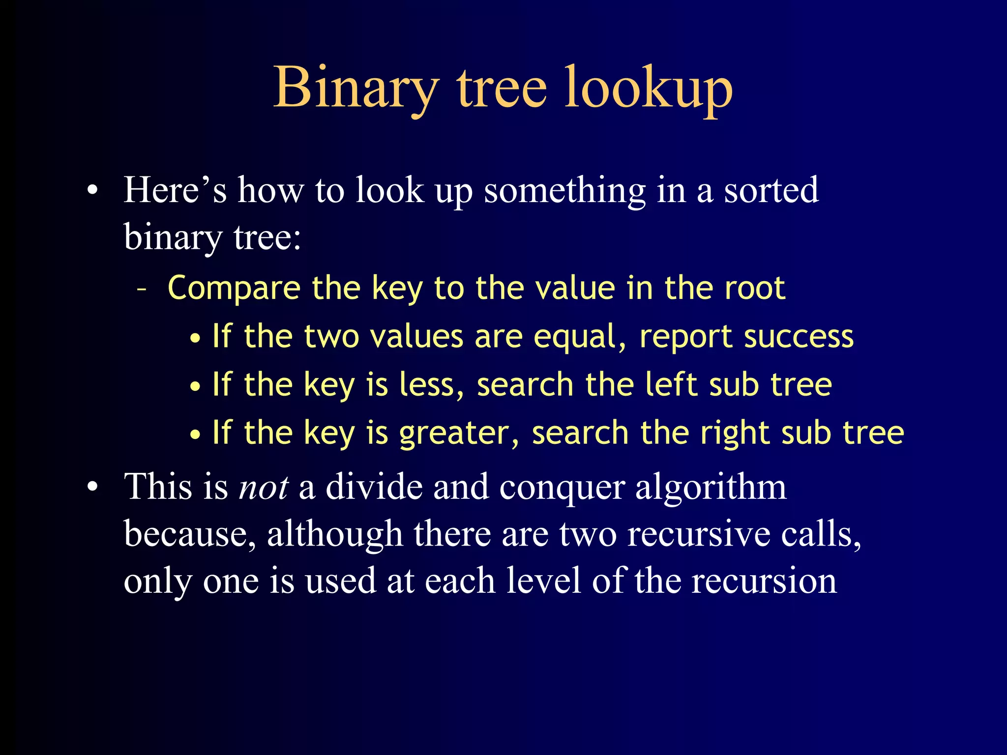 Binary tree lookup
• Here’s how to look up something in a sorted
binary tree:
– Compare the key to the value in the root
• If the two values are equal, report success
• If the key is less, search the left sub tree
• If the key is greater, search the right sub tree
• This is not a divide and conquer algorithm
because, although there are two recursive calls,
only one is used at each level of the recursion
 