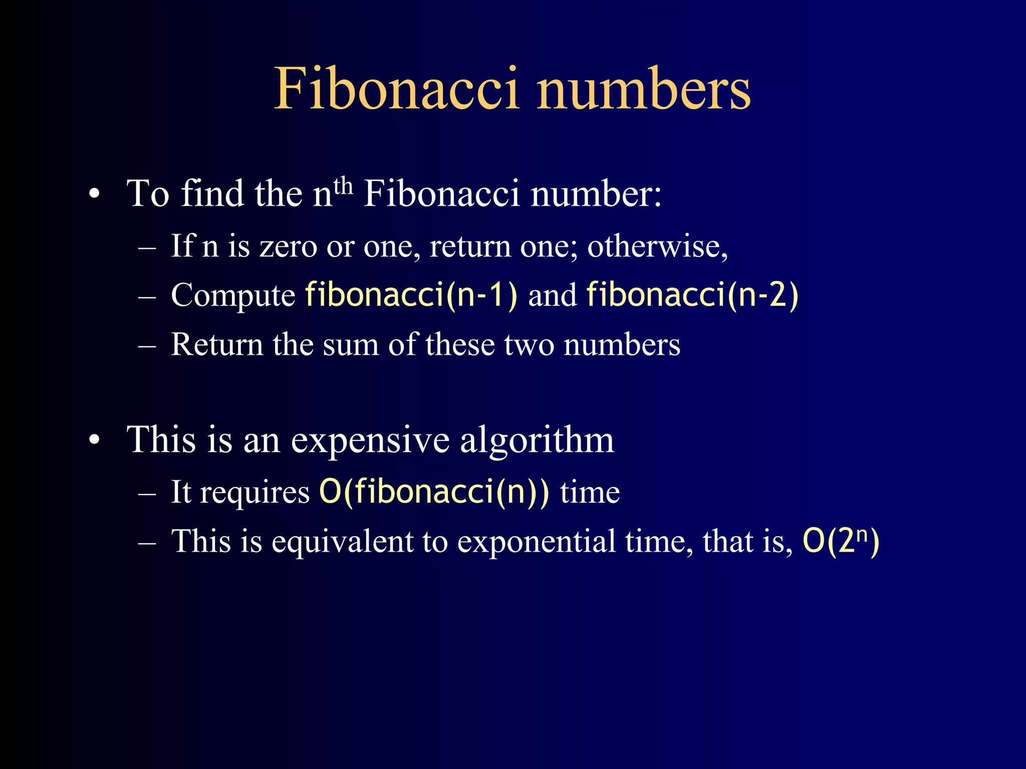 Fibonacci numbers
• To find the nth Fibonacci number:
– If n is zero or one, return one; otherwise,
– Compute fibonacci(n-1) and fibonacci(n-2)
– Return the sum of these two numbers
• This is an expensive algorithm
– It requires O(fibonacci(n)) time
– This is equivalent to exponential time, that is, O(2n)
 