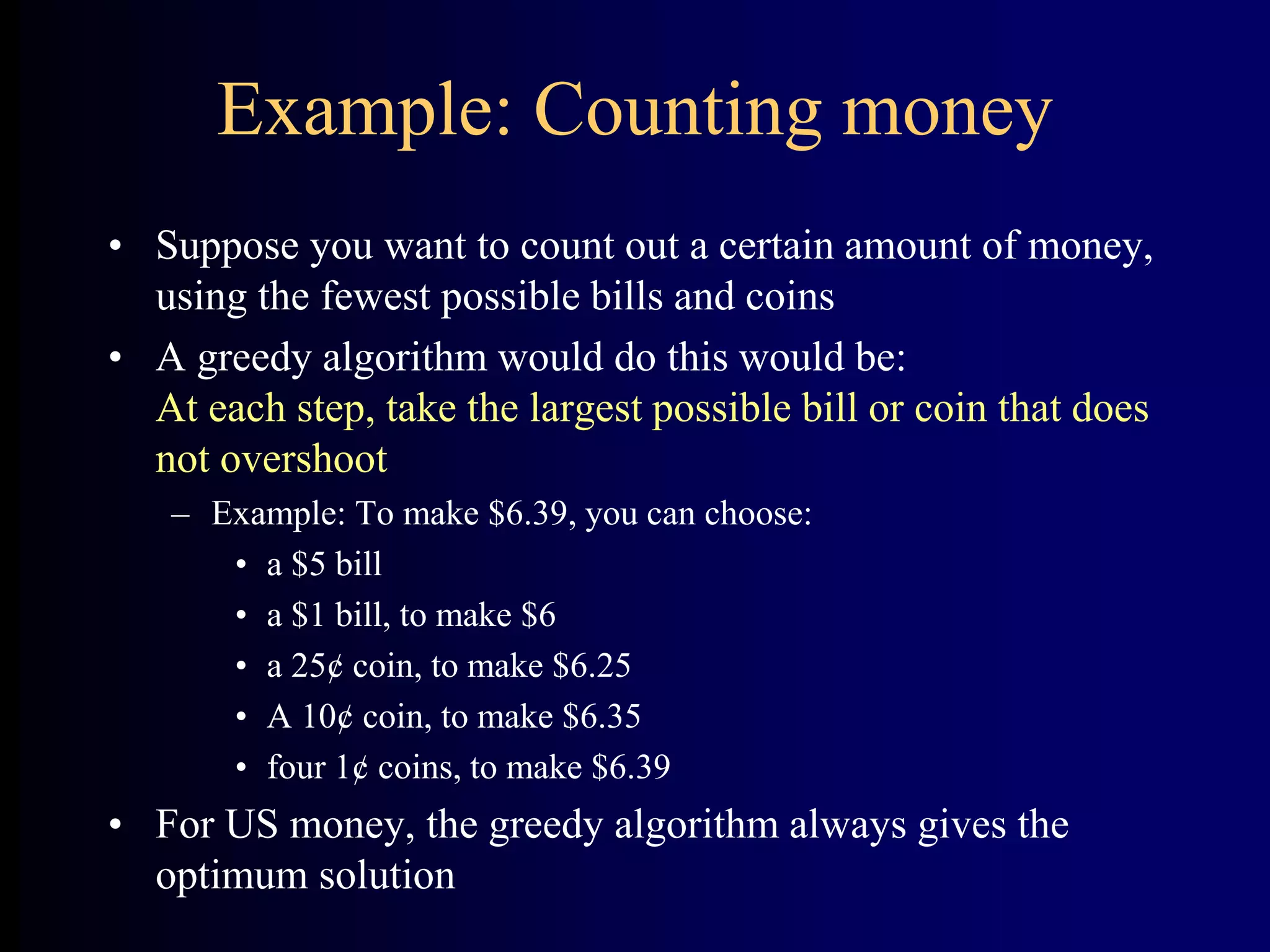 Example: Counting money
• Suppose you want to count out a certain amount of money,
using the fewest possible bills and coins
• A greedy algorithm would do this would be:
At each step, take the largest possible bill or coin that does
not overshoot
– Example: To make $6.39, you can choose:
• a $5 bill
• a $1 bill, to make $6
• a 25¢ coin, to make $6.25
• A 10¢ coin, to make $6.35
• four 1¢ coins, to make $6.39
• For US money, the greedy algorithm always gives the
optimum solution
 