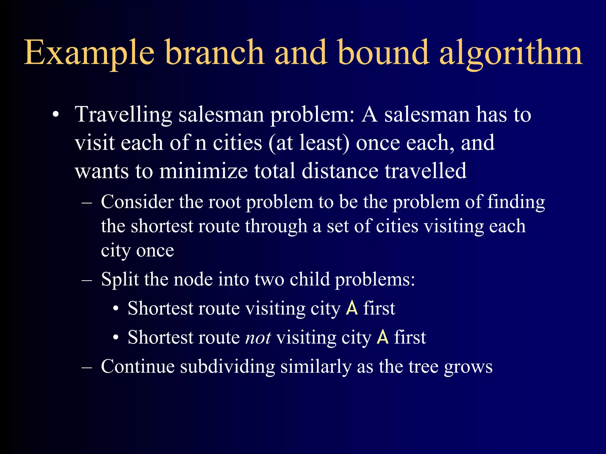 Example branch and bound algorithm
• Travelling salesman problem: A salesman has to
visit each of n cities (at least) once each, and
wants to minimize total distance travelled
– Consider the root problem to be the problem of finding
the shortest route through a set of cities visiting each
city once
– Split the node into two child problems:
• Shortest route visiting city A first
• Shortest route not visiting city A first
– Continue subdividing similarly as the tree grows
 