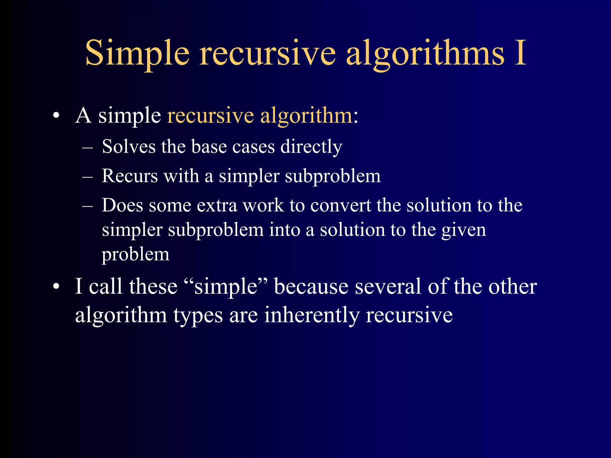 Simple recursive algorithms I
• A simple recursive algorithm:
– Solves the base cases directly
– Recurs with a simpler subproblem
– Does some extra work to convert the solution to the
simpler subproblem into a solution to the given
problem
• I call these “simple” because several of the other
algorithm types are inherently recursive
 