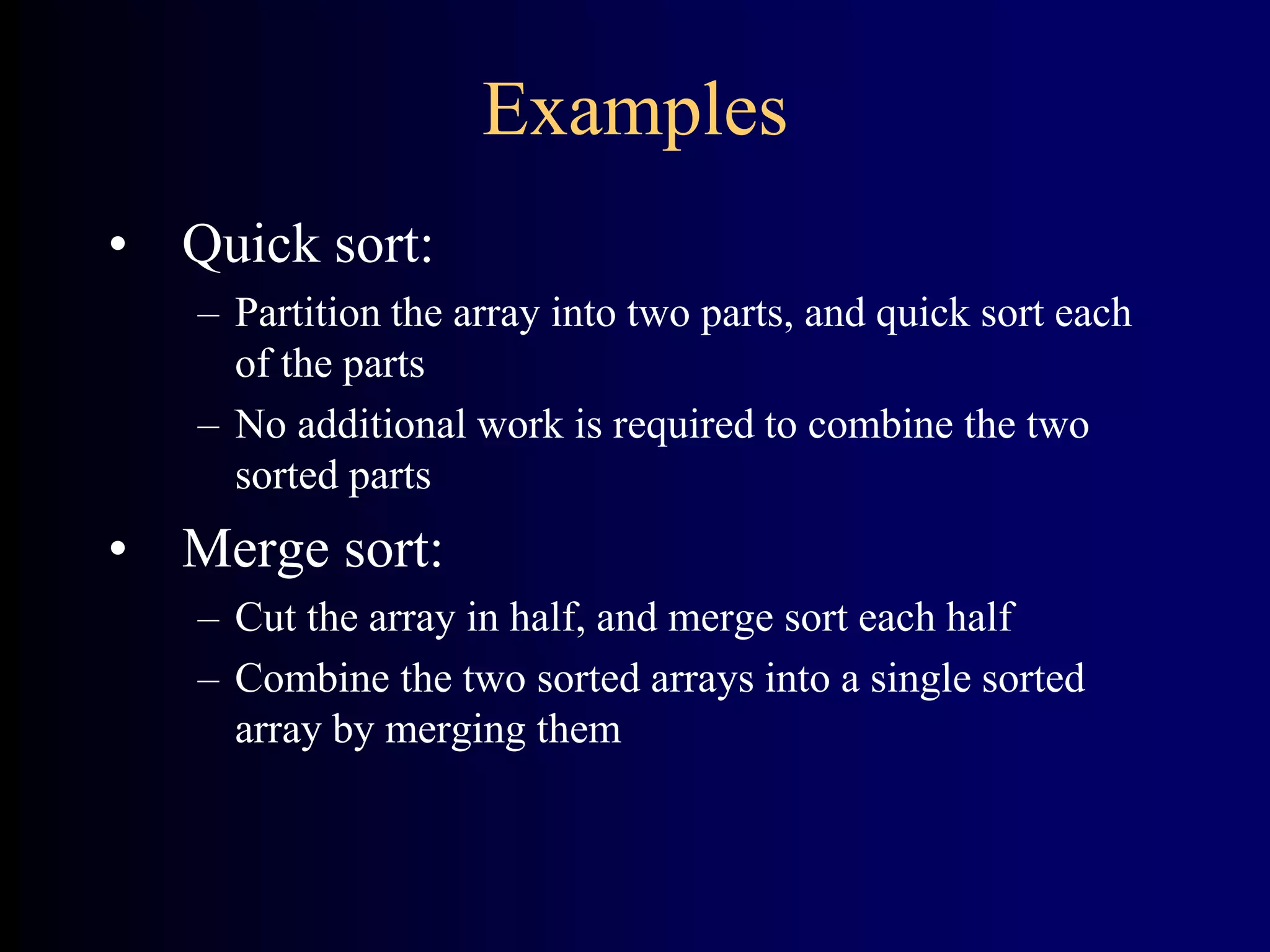 Examples
• Quick sort:
– Partition the array into two parts, and quick sort each
of the parts
– No additional work is required to combine the two
sorted parts
• Merge sort:
– Cut the array in half, and merge sort each half
– Combine the two sorted arrays into a single sorted
array by merging them
 