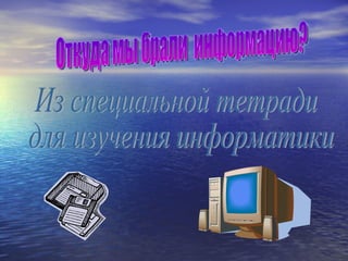 Откуда мы брали  информацию? Из специальной тетради для изучения информатики. 