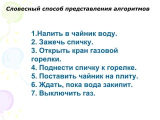 1.Налить в чайник воду.  2. Зажечь спичку.  3. Открыть кран газовой горелки.  4. Поднести спичку к горелке.  5. Поставить чайник на плиту.  6. Ждать, пока вода закипит.  7. Выключить газ. Словесный способ представления алгоритмов 