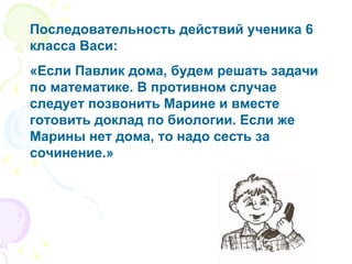 Последовательность действий ученика 6 класса Васи: «Если Павлик дома, будем решать задачи по математике. В противном случае следует позвонить Марине и вместе готовить доклад по биологии. Если же Марины нет дома, то надо сесть за сочинение.» 