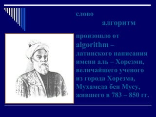 слово    алгоритм произошло от  algorithm   – латинского написания имени аль – Хорезми, величайшего ученого из города Хорезма,  Мухамеда бен Мусу, жившего в 783 – 850 гг. 