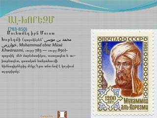 -ԱԼ ԽՈՐԵԶՄ
(783-850)
Մուհամեդ իբն Մուսա
Խորեզմի (պարսկերեն՝ ‫موسی‬ ‫بن‬ ‫محمد‬
‫,خوارزمی‬ Mohammad ebne Mūsā
Khwārazmī, 783 — 850)-շուրջ շուրջ
, -պարսիկ մեծ մաթեմատիկոս աստղագետ և աշ
,խարհագետ դասական հանրահաշվի
:հիմնադիրներից մեկը Նրա անունով է կոչվում
:ալգորիթմը
վերադառնալ
 