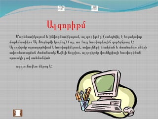 Ալգորիթմ
,Մաթեմատիկայում և ինֆորմատիկայում ալգորիթմը (ստեղծվել է հռչակավոր
- ) :մաթեմատիկոս Ալ Խորեզմի կողմից քայլ առ քայլ հաշվարկային գործընթաց է
,Ալգորիթմը օգտագործվում է հաշվարկներում տվյալների մշակման և մտահանգումների
: ,ավտոմատացման ժամանաակ Ավելի ճշգրիտ ալգորիթմը ֆունկցիայի հաշվարկման
որոշակի լավ սահմանված
:արդյունավետ մեթոդ է
 