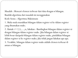 Masalah : Mencari elemen terbesar dari data dengan n bilangan.
Buatlah algoritma dari masalah ini menggunakan
Kode Semu : Algoritma Maksimum
1. Mula-mula masukkan bilangan dalam register xi ke dalam register
yang dinamakan maks.
2. Untuk i = 2,3,....,n, lakukan : Bandingkan bilangan dalam register xi
dengan bilangan dalam register maks. Jika bilangan dalam register xi
lebih besar daripada bilangan dalam register maks, pindahkan bilangan
dalam register xi ke register maks; jika tidak jangan lakukan apa-apa.
3. Terakhir, bilangan dalam register maks adalah elemen terbesar di
antara n bilangan.
 