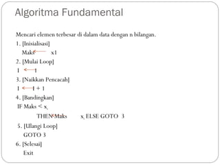 Algoritma Fundamental
Mencari elemen terbesar di dalam data dengan n bilangan.
1. [Inisialisasi]
Maks x1
2. [Mulai Loop]
I 1
3. [Naikkan Pencacah]
I I + 1
4. [Bandingkan]
IF Maks < xi
THEN Maks xi ELSE GOTO 3
5. [Ulangi Loop]
GOTO 3
6. [Selesai]
Exit
 