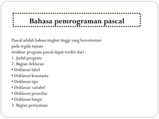 Pascal adalah bahasa tingkat tinggi yang berorientasi
pada segala tujuan.
struktur program pascal dapat terdiri dari :
1. Judul program
2. Bagian deklarasi
• Deklarasi label
• Deklarasi konstanta
• Deklarasi tipe
• Deklarasi variabel
• Deklarasi prosedur
• Deklarasi fungsi
3. Bagian pernyataan
Bahasa pemrograman pascal
 