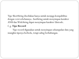 Tipe ShortString disediakan hanya untuk menjaga kompabilitas
dengan versi sebelumnya. AnsiString untuk menyimpan karakter
ANSI dan WideString dapat menyimpan karakter Unicode.
f. g. Tipe Record
Tipe record digunakan untuk menyimpan sekumpulan data yang
mungkin tipenya berbeda, tetapi saling berhubungan.
 