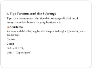 h. Tipe Terenumerasi dan Subrange
Tipe data terenumerasi dan tipe data subrange dipakai untuk
menyatakan data berurutan yang bertipe sama.
iii.Konstanta
Konstanta adalah nilai yang bersifat tetap, misal angka 1, huruf A, nama
dan lainlain.
Contoh :
Const
Diskon = 0.25;
Univ = ‘Diponegoro’;
 