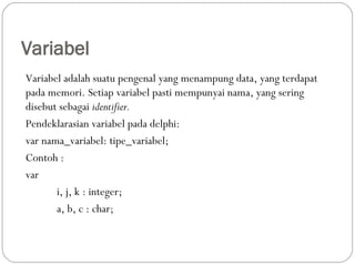 Variabel
Variabel adalah suatu pengenal yang menampung data, yang terdapat
pada memori. Setiap variabel pasti mempunyai nama, yang sering
disebut sebagai identifier.
Pendeklarasian variabel pada delphi:
var nama_variabel: tipe_variabel;
Contoh :
var
i, j, k : integer;
a, b, c : char;
 