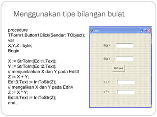 Menggunakan tipe bilangan bulat
procedure
TForm1.Button1Click(Sender: TObject);
var
X,Y,Z : byte;
Begin
X := StrToInt(Edit1.Text);
Y := StrToInt(Edit2.Text);
// menjumlahkan X dan Y pada Edit3
Z := X + Y;
Edit3.Text := IntToStr(Z);
// mengalikan X dan Y pada Edit4
Z := X * Y;
Edit4.Text := IntToStr(Z);
end;
 