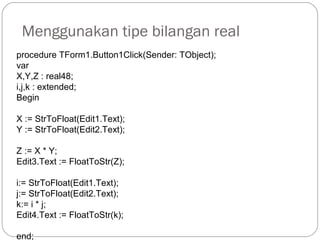 Menggunakan tipe bilangan real
procedure TForm1.Button1Click(Sender: TObject);
var
X,Y,Z : real48;
i,j,k : extended;
Begin
X := StrToFloat(Edit1.Text);
Y := StrToFloat(Edit2.Text);
Z := X * Y;
Edit3.Text := FloatToStr(Z);
i:= StrToFloat(Edit1.Text);
j:= StrToFloat(Edit2.Text);
k:= i * j;
Edit4.Text := FloatToStr(k);
end;
 