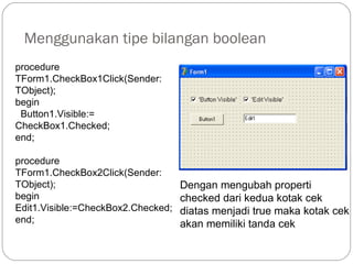 Menggunakan tipe bilangan boolean
procedure
TForm1.CheckBox1Click(Sender:
TObject);
begin
Button1.Visible:=
CheckBox1.Checked;
end;
procedure
TForm1.CheckBox2Click(Sender:
TObject);
begin
Edit1.Visible:=CheckBox2.Checked;
end;
Dengan mengubah properti
checked dari kedua kotak cek
diatas menjadi true maka kotak cek
akan memiliki tanda cek
 
