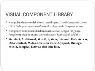 VISUAL COMPONENT LIBRARY
 Kumpulan dari sejumlah obyek tersedia pada Visual Component Library
(VCL). Sedangkan untuk memilih obyek terdapat pada Componen palette.
 Komponen-komponen dikelompokan seseuai dengan fungsinya.
Pengelompokan ini (pages) dinyatakan tabs. Pages default adalah :
 Standart, Additional, Win32, System, internet, Data Access,
Data Control, Midas, Decision Cube, Qreport, Dialogs,
Win31, Samples, EctiveX dan lain-lain.
 